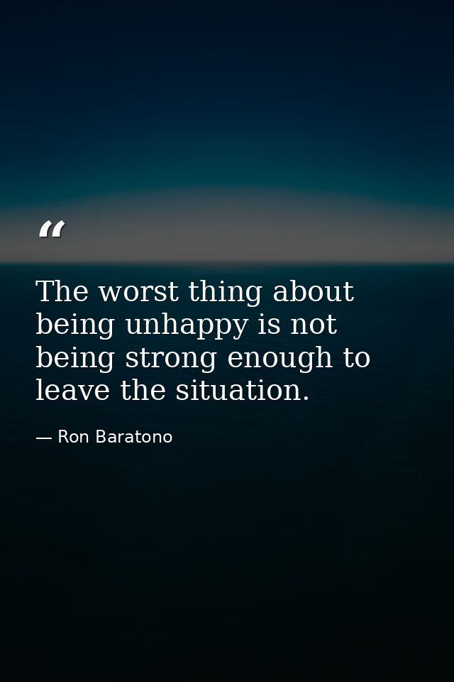 The worst thing about being unhappy is not being strong enough to leave the situation. — Ron Baratono