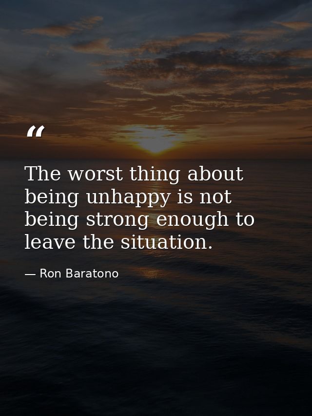 The worst thing about being unhappy is not being strong enough to leave the situation. — Ron Baratono