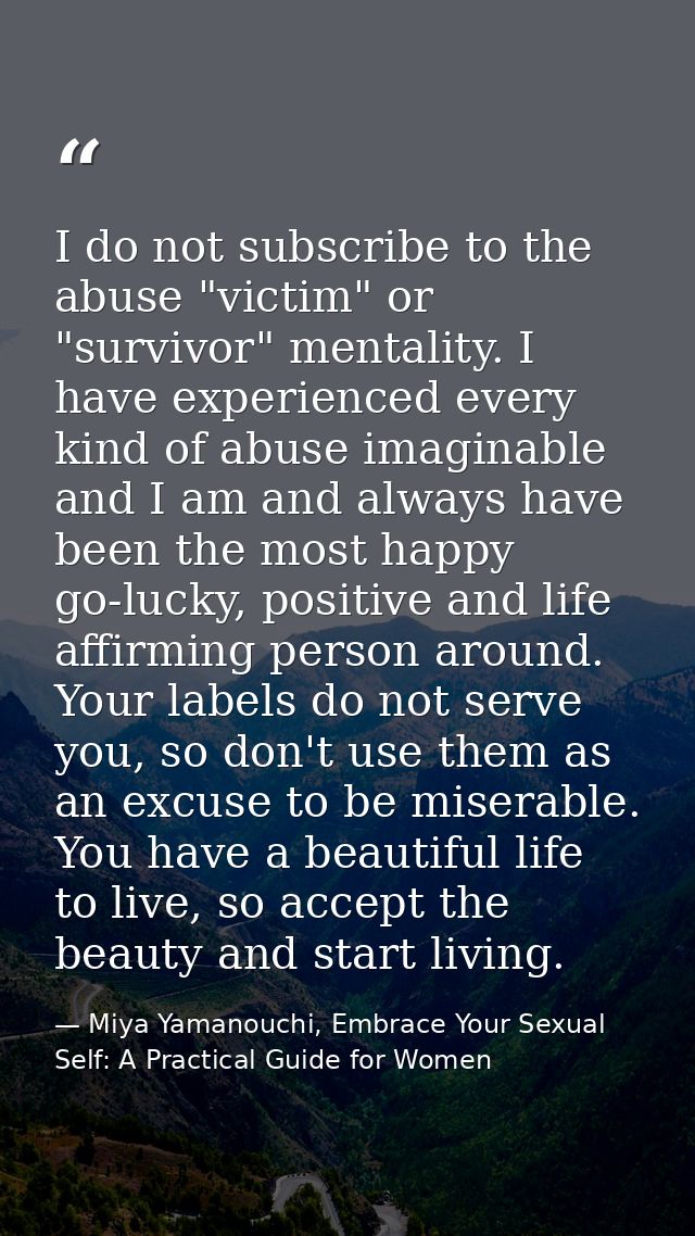 I do not subscribe to the abuse "victim" or "survivor" mentality. I have experienced every kind of abuse imaginable and  — Miya Yamanouchi, Embrace Your Sexual Self: A Practical Guide for Women