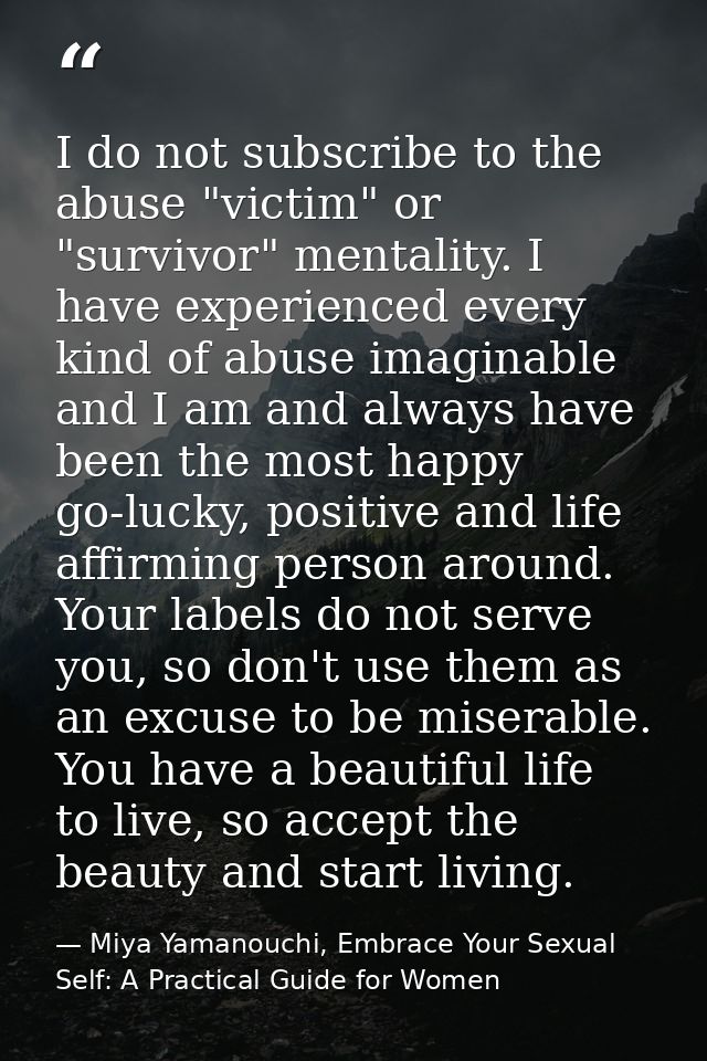 I do not subscribe to the abuse "victim" or "survivor" mentality. I have experienced every kind of abuse imaginable and  — Miya Yamanouchi, Embrace Your Sexual Self: A Practical Guide for Women