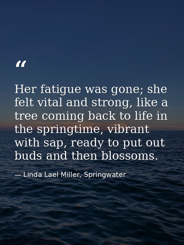 Her fatigue was gone; she felt vital and strong, like a tree coming back to life in the springtime, vibrant with sap, re — Linda Lael Miller, Springwater