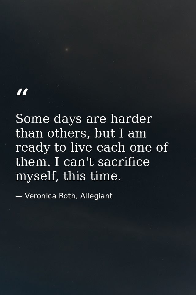 Some days are harder than others, but I am ready to live each one of them. I can't sacrifice myself, this time. — Veronica Roth, Allegiant