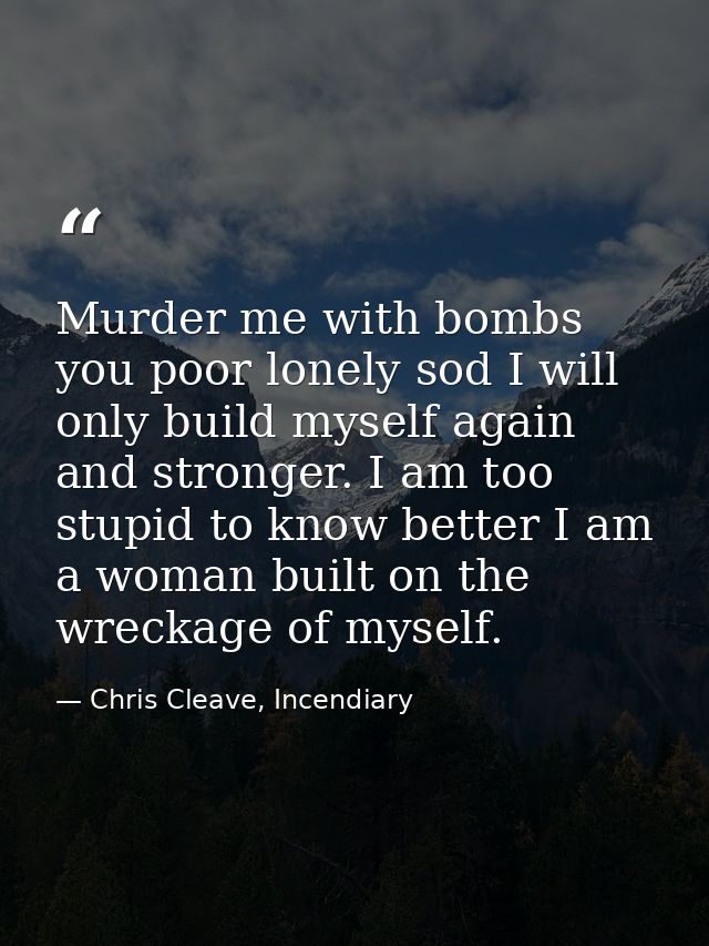 Murder me with bombs you poor lonely sod I will only build myself again and stronger. I am too stupid to know better I a — Chris Cleave, Incendiary