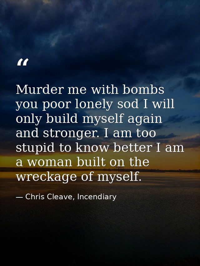 Murder me with bombs you poor lonely sod I will only build myself again and stronger. I am too stupid to know better I a — Chris Cleave, Incendiary