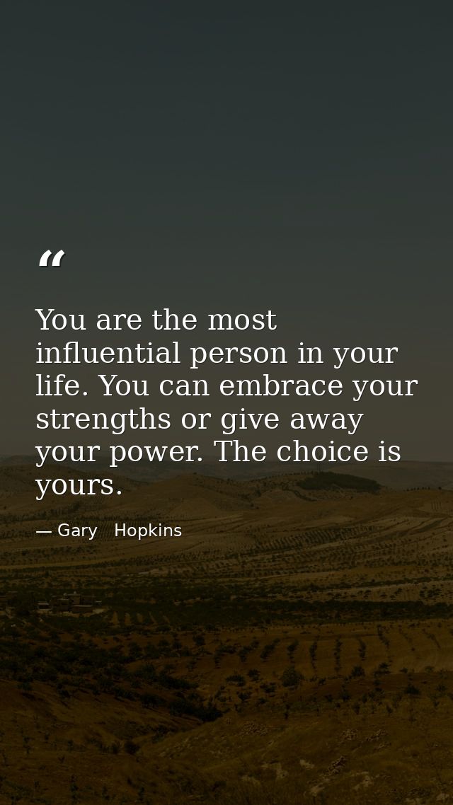 You are the most influential person in your life. You can embrace your strengths or give away your power. The choice is  — Gary   Hopkins
