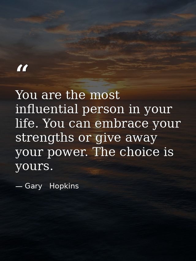 You are the most influential person in your life. You can embrace your strengths or give away your power. The choice is  — Gary   Hopkins