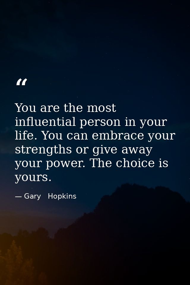 You are the most influential person in your life. You can embrace your strengths or give away your power. The choice is  — Gary   Hopkins
