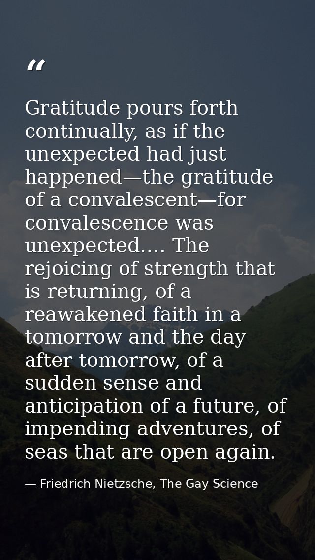 Gratitude pours forth continually, as if the unexpected had just happened—the gratitude of a convalescent—for convalesce — Friedrich Nietzsche, The Gay Science