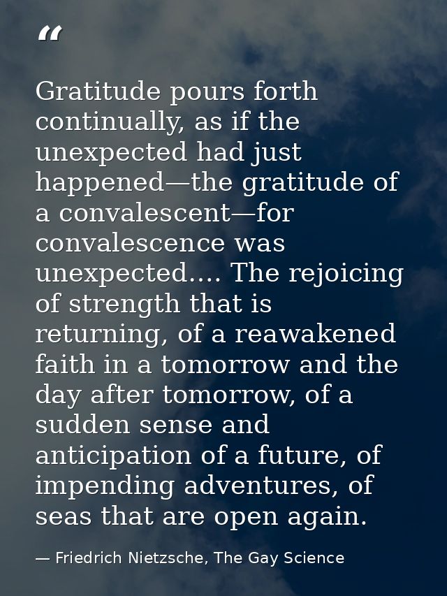 Gratitude pours forth continually, as if the unexpected had just happened—the gratitude of a convalescent—for convalesce — Friedrich Nietzsche, The Gay Science