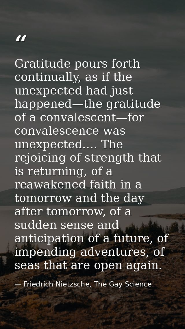 Gratitude pours forth continually, as if the unexpected had just happened—the gratitude of a convalescent—for convalesce — Friedrich Nietzsche, The Gay Science