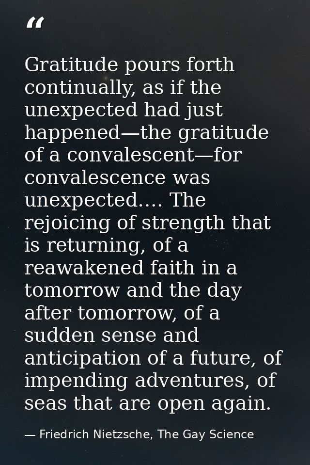 Gratitude pours forth continually, as if the unexpected had just happened—the gratitude of a convalescent—for convalesce — Friedrich Nietzsche, The Gay Science