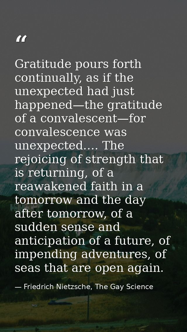 Gratitude pours forth continually, as if the unexpected had just happened—the gratitude of a convalescent—for convalesce — Friedrich Nietzsche, The Gay Science