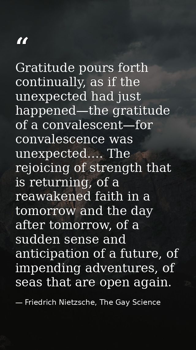 Gratitude pours forth continually, as if the unexpected had just happened—the gratitude of a convalescent—for convalesce — Friedrich Nietzsche, The Gay Science