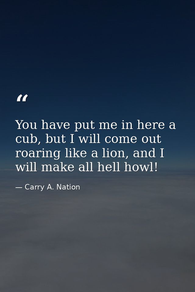 You have put me in here a cub, but I will come out roaring like a lion, and I will make all hell howl! — Carry A. Nation