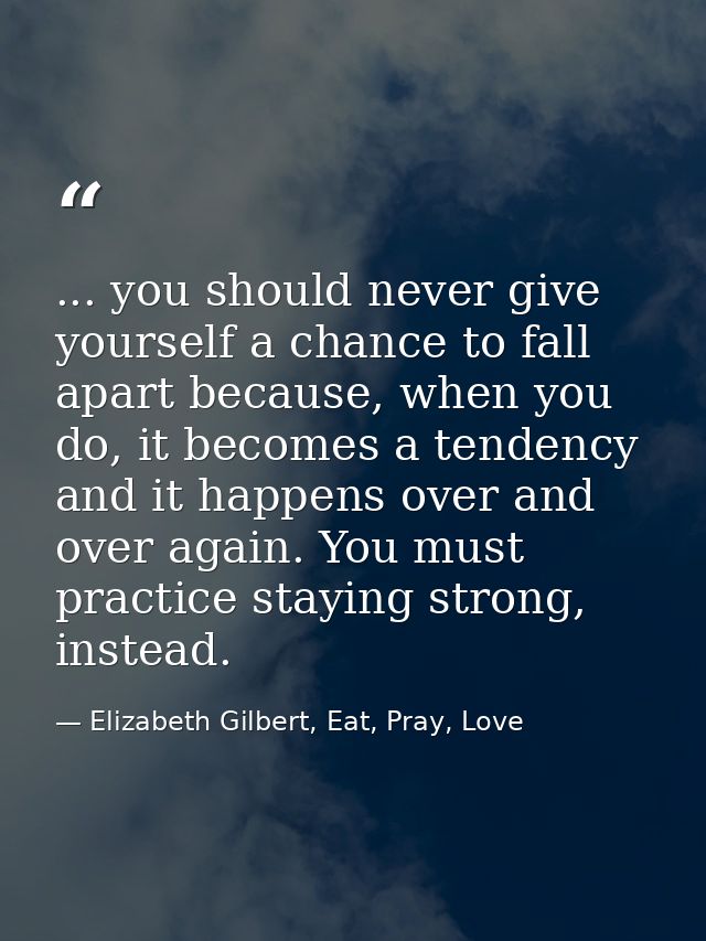 ... you should never give yourself a chance to fall apart because, when you do, it becomes a tendency and it happens ove — Elizabeth Gilbert, Eat, Pray, Love