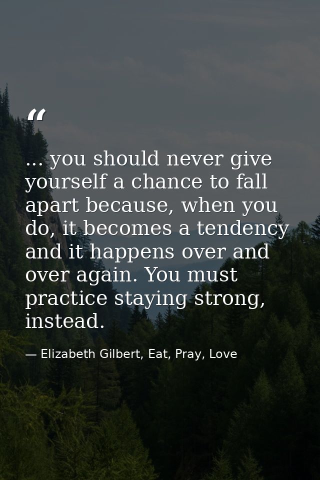 ... you should never give yourself a chance to fall apart because, when you do, it becomes a tendency and it happens ove — Elizabeth Gilbert, Eat, Pray, Love