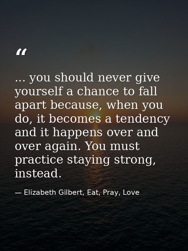 ... you should never give yourself a chance to fall apart because, when you do, it becomes a tendency and it happens ove — Elizabeth Gilbert, Eat, Pray, Love