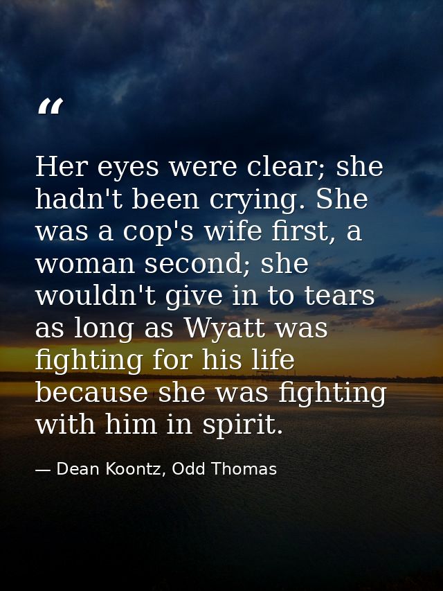 Her eyes were clear; she hadn't been crying. She was a cop's wife first, a woman second; she wouldn't give in to tears a — Dean Koontz, Odd Thomas