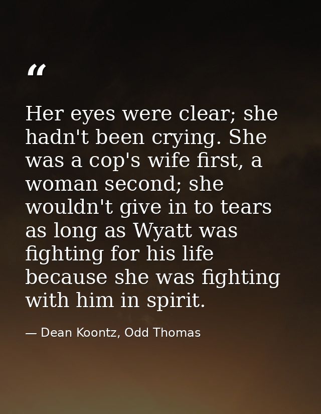 Her eyes were clear; she hadn't been crying. She was a cop's wife first, a woman second; she wouldn't give in to tears a — Dean Koontz, Odd Thomas