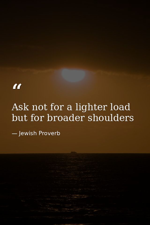 Ask not for a lighter load but for broader shoulders — Jewish Proverb