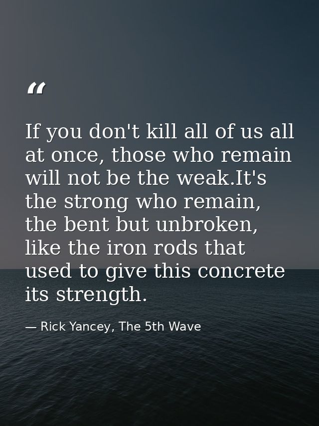 If you don't kill all of us all at once, those who remain will not be the weak.It's the strong who remain, the bent but  — Rick Yancey, The 5th Wave