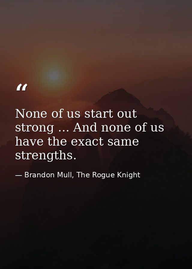 None of us start out strong ... And none of us have the exact same strengths. — Brandon Mull, The Rogue Knight