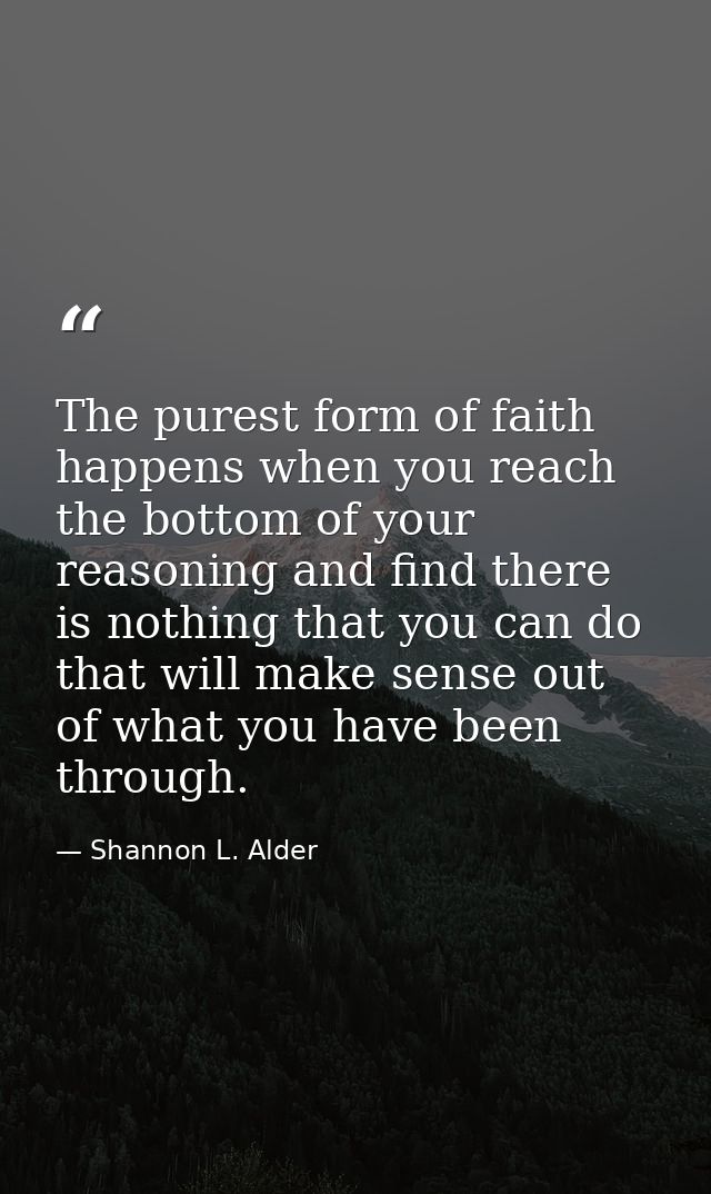 The purest form of faith happens when you reach the bottom of your reasoning and find there is nothing that you can do t — Shannon L. Alder