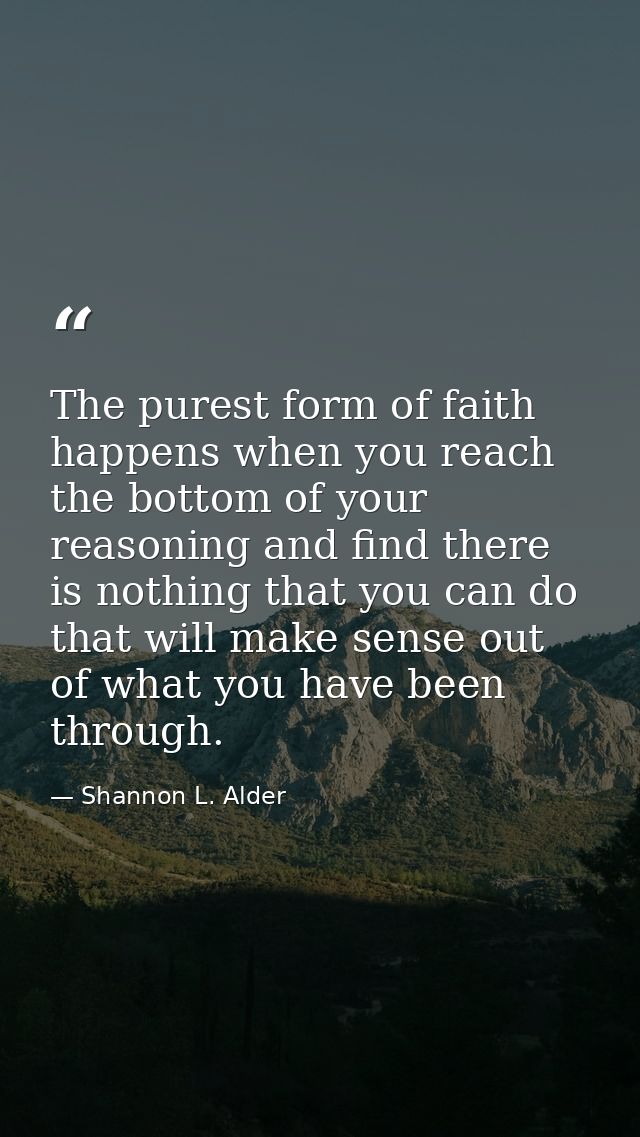 The purest form of faith happens when you reach the bottom of your reasoning and find there is nothing that you can do t — Shannon L. Alder