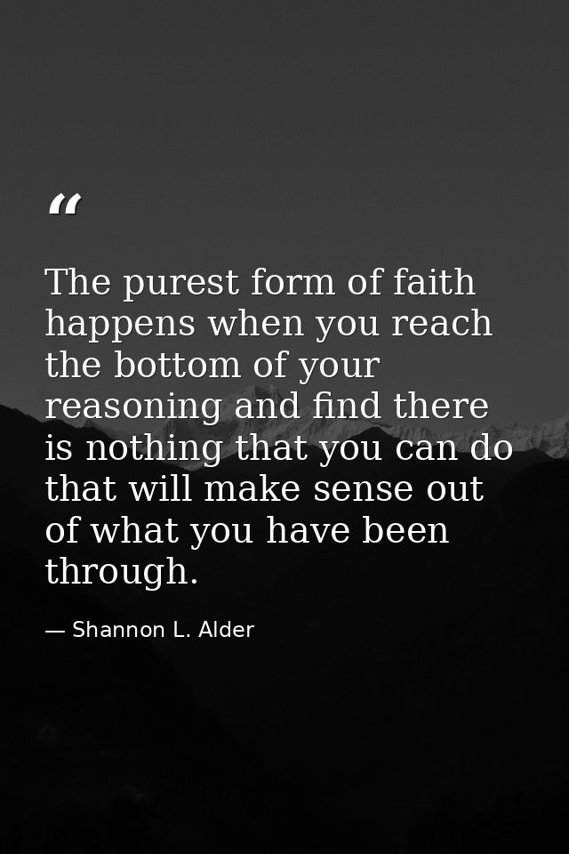 The purest form of faith happens when you reach the bottom of your reasoning and find there is nothing that you can do t — Shannon L. Alder