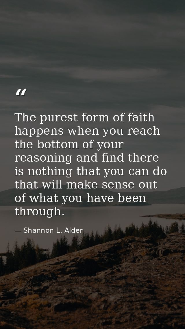 The purest form of faith happens when you reach the bottom of your reasoning and find there is nothing that you can do t — Shannon L. Alder