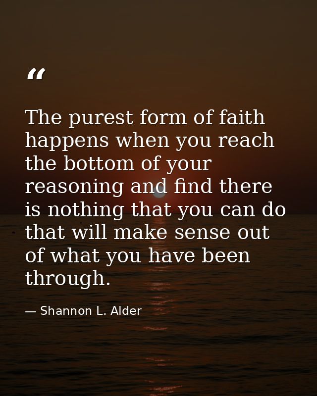 The purest form of faith happens when you reach the bottom of your reasoning and find there is nothing that you can do t — Shannon L. Alder