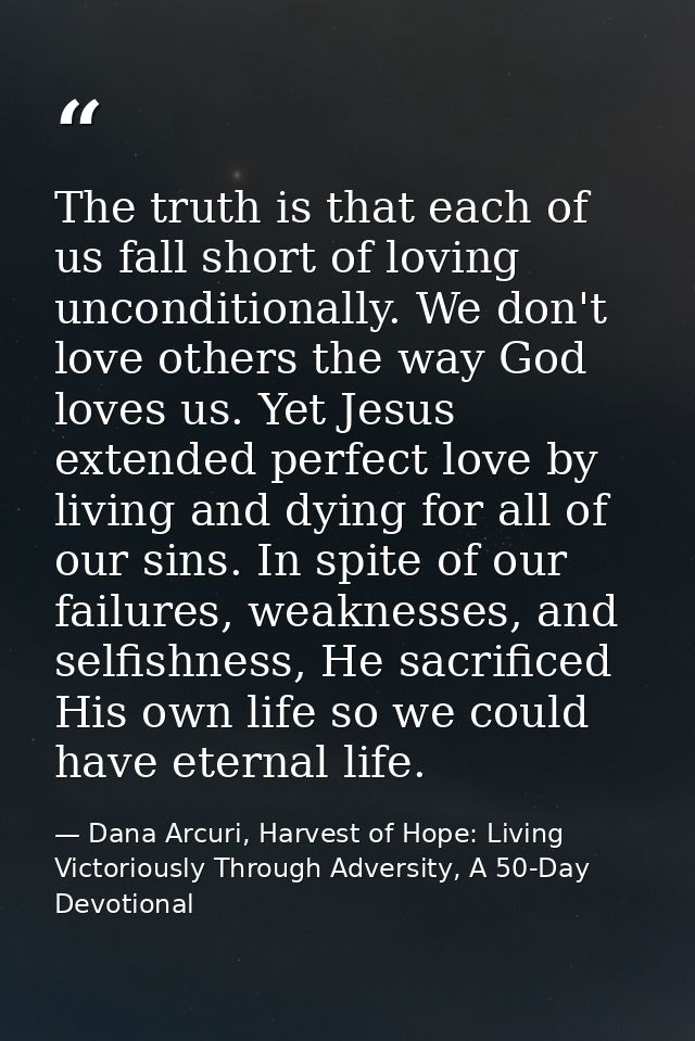The truth is that each of us fall short of loving unconditionally. We don't love others the way God loves us. Yet Jesus  — Dana Arcuri, Harvest of Hope: Living Victoriously Through Adversity, A 50-Day Devotional