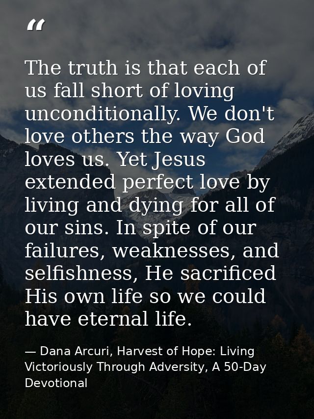 The truth is that each of us fall short of loving unconditionally. We don't love others the way God loves us. Yet Jesus  — Dana Arcuri, Harvest of Hope: Living Victoriously Through Adversity, A 50-Day Devotional