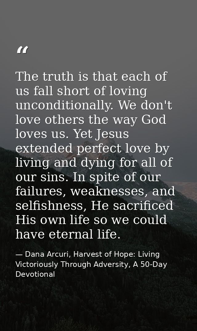 The truth is that each of us fall short of loving unconditionally. We don't love others the way God loves us. Yet Jesus  — Dana Arcuri, Harvest of Hope: Living Victoriously Through Adversity, A 50-Day Devotional