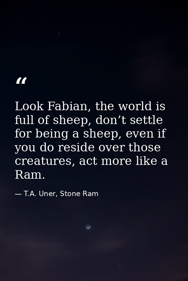 Look Fabian, the world is full of sheep, don’t settle for being a sheep, even if you do reside over those creatures, act — T.A. Uner, Stone Ram