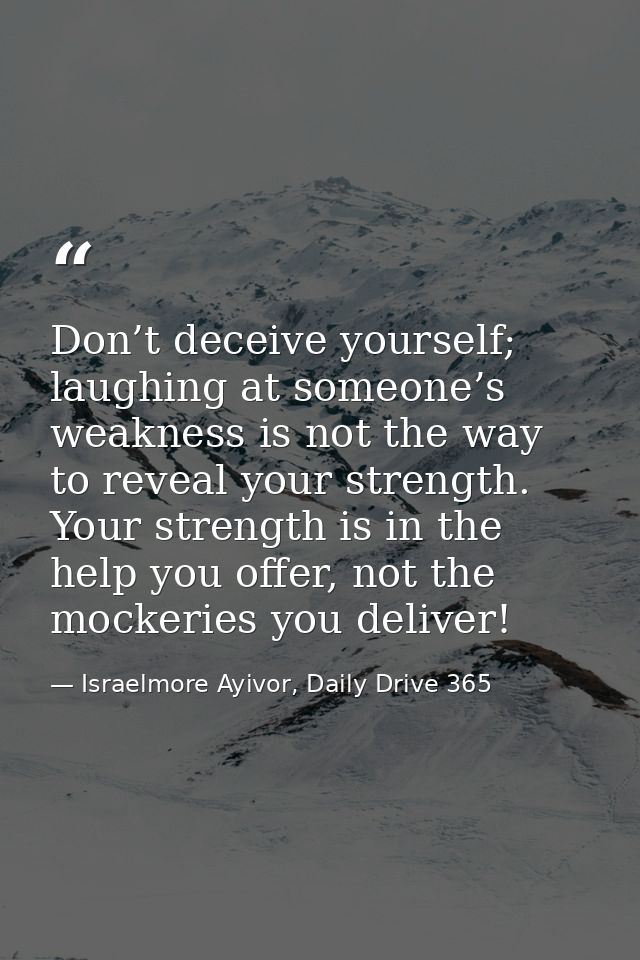 Don’t deceive yourself; laughing at someone’s weakness is not the way to reveal your strength. Your strength is in the h — Israelmore Ayivor, Daily Drive 365