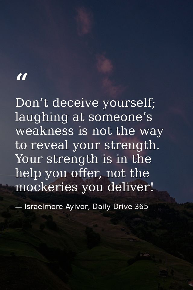 Don’t deceive yourself; laughing at someone’s weakness is not the way to reveal your strength. Your strength is in the h — Israelmore Ayivor, Daily Drive 365