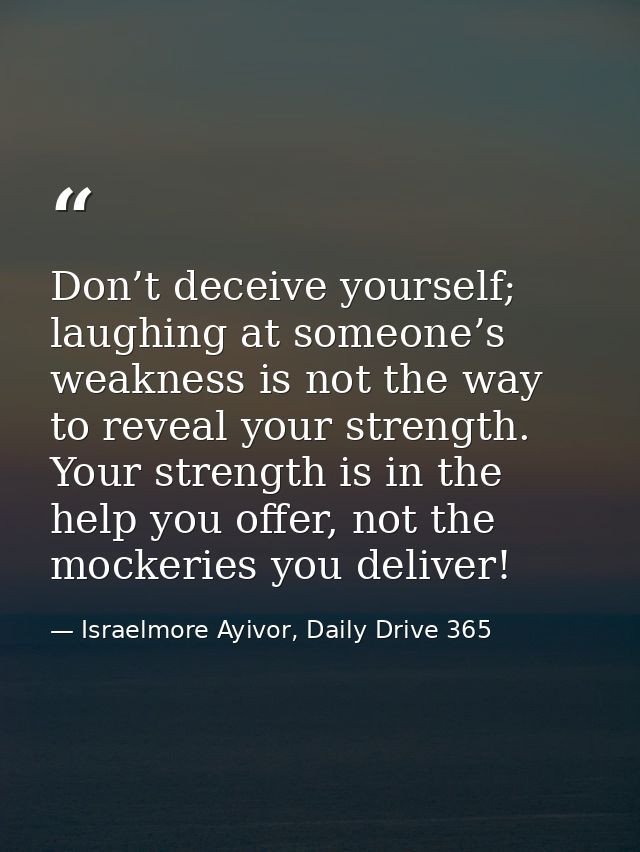 Don’t deceive yourself; laughing at someone’s weakness is not the way to reveal your strength. Your strength is in the h — Israelmore Ayivor, Daily Drive 365