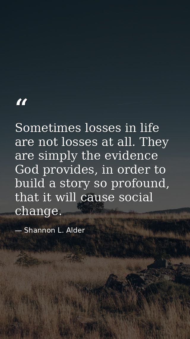 Sometimes losses in life are not losses at all. They are simply the evidence God provides, in order to build a story so  — Shannon L. Alder