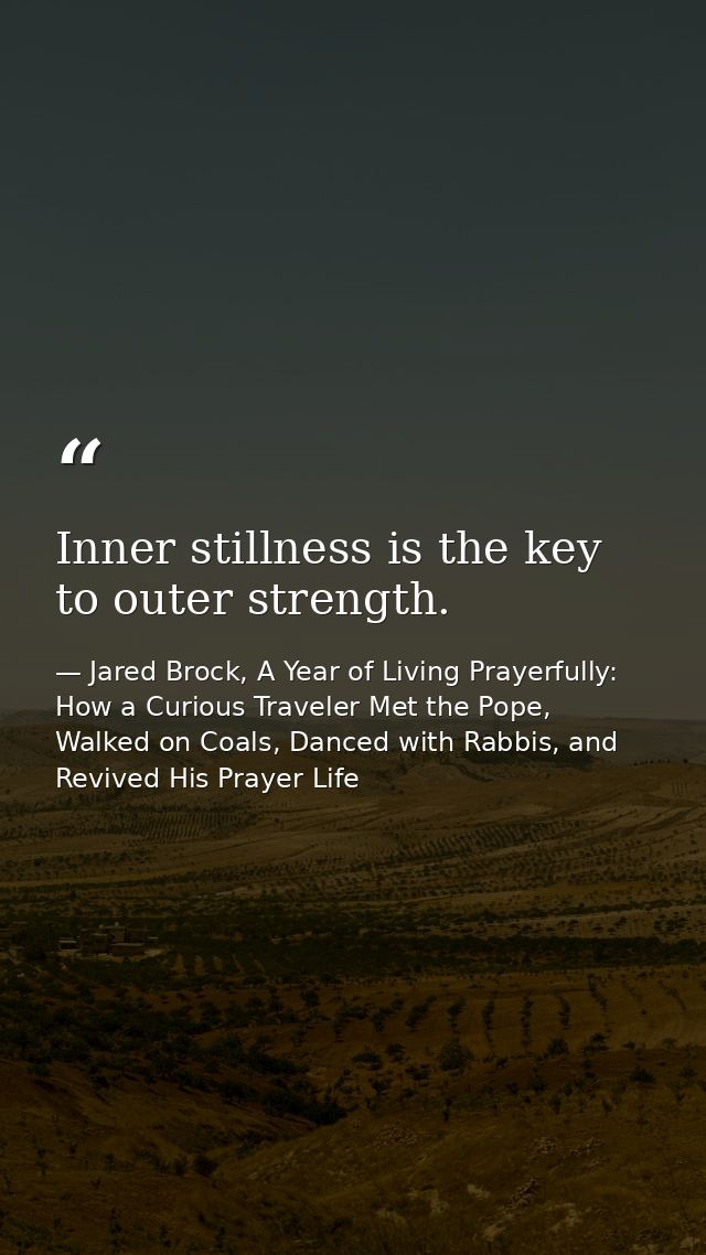 Inner stillness is the key to outer strength. — Jared Brock, A Year of Living Prayerfully: How a Curious Traveler Met the Pope, Walked on Coals, Danced with Rabbis, and Revived His Prayer Life
