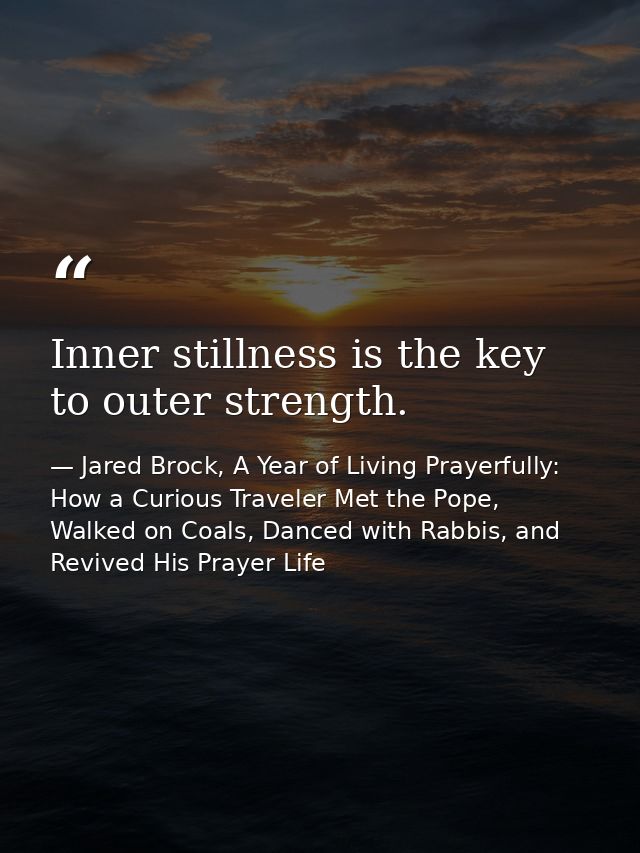 Inner stillness is the key to outer strength. — Jared Brock, A Year of Living Prayerfully: How a Curious Traveler Met the Pope, Walked on Coals, Danced with Rabbis, and Revived His Prayer Life