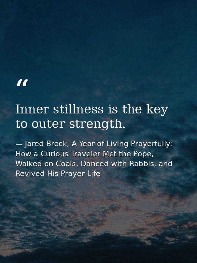 Inner stillness is the key to outer strength. — Jared Brock, A Year of Living Prayerfully: How a Curious Traveler Met the Pope, Walked on Coals, Danced with Rabbis, and Revived His Prayer Life