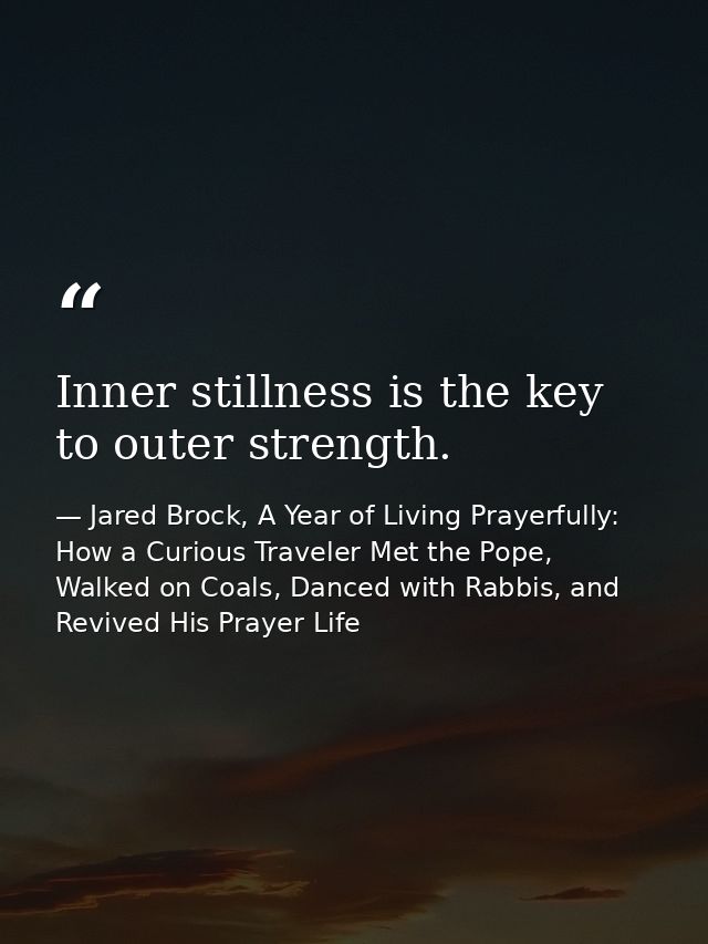 Inner stillness is the key to outer strength. — Jared Brock, A Year of Living Prayerfully: How a Curious Traveler Met the Pope, Walked on Coals, Danced with Rabbis, and Revived His Prayer Life