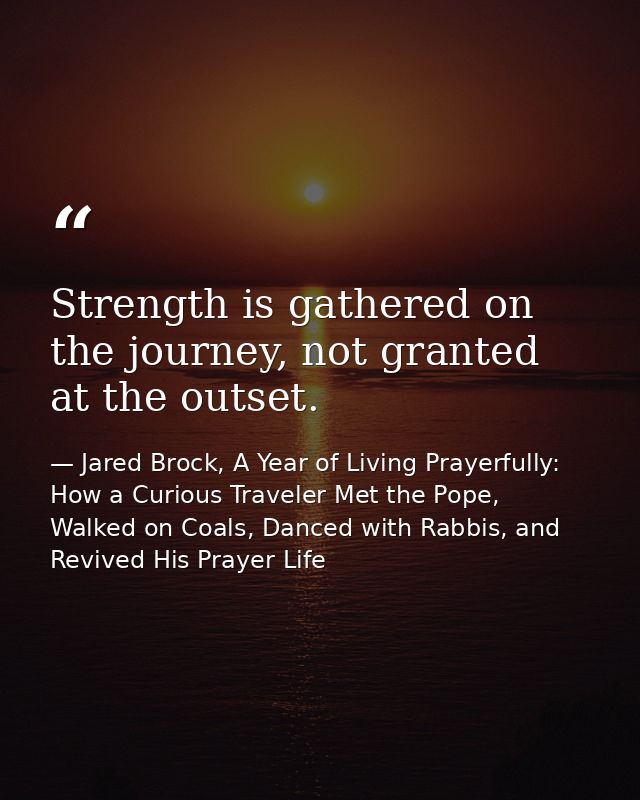 Strength is gathered on the journey, not granted at the outset. — Jared Brock, A Year of Living Prayerfully: How a Curious Traveler Met the Pope, Walked on Coals, Danced with Rabbis, and Revived His Prayer Life