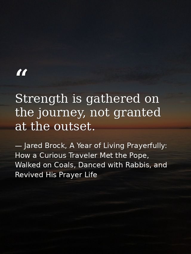 Strength is gathered on the journey, not granted at the outset. — Jared Brock, A Year of Living Prayerfully: How a Curious Traveler Met the Pope, Walked on Coals, Danced with Rabbis, and Revived His Prayer Life