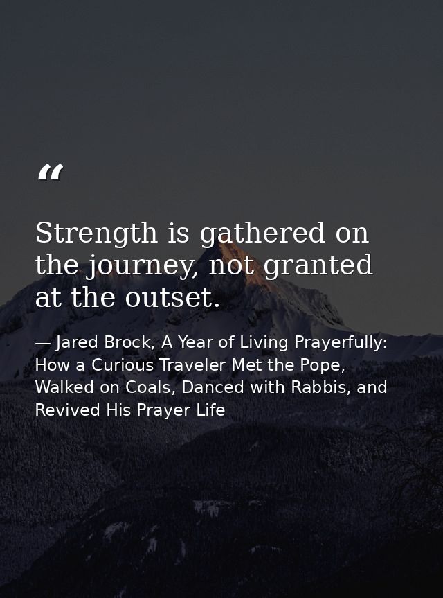 Strength is gathered on the journey, not granted at the outset. — Jared Brock, A Year of Living Prayerfully: How a Curious Traveler Met the Pope, Walked on Coals, Danced with Rabbis, and Revived His Prayer Life