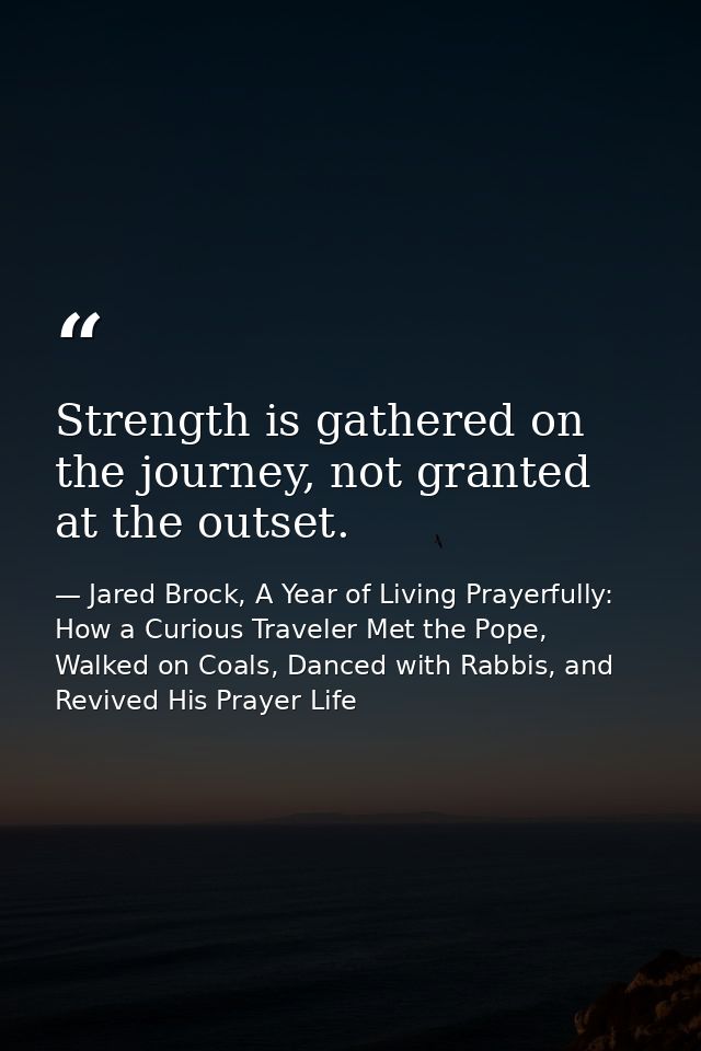 Strength is gathered on the journey, not granted at the outset. — Jared Brock, A Year of Living Prayerfully: How a Curious Traveler Met the Pope, Walked on Coals, Danced with Rabbis, and Revived His Prayer Life