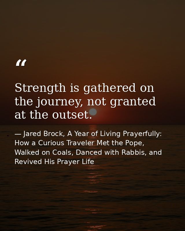 Strength is gathered on the journey, not granted at the outset. — Jared Brock, A Year of Living Prayerfully: How a Curious Traveler Met the Pope, Walked on Coals, Danced with Rabbis, and Revived His Prayer Life