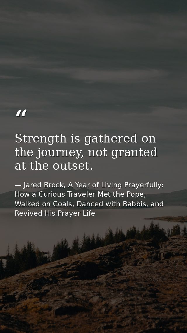 Strength is gathered on the journey, not granted at the outset. — Jared Brock, A Year of Living Prayerfully: How a Curious Traveler Met the Pope, Walked on Coals, Danced with Rabbis, and Revived His Prayer Life