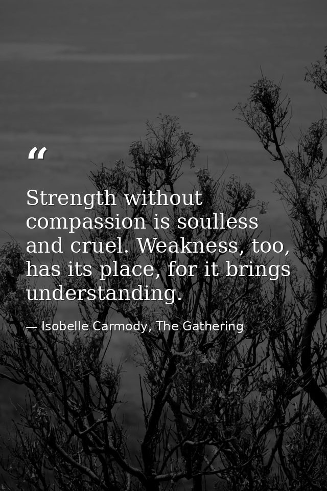 Strength without compassion is soulless and cruel. Weakness, too, has its place, for it brings understanding. — Isobelle Carmody, The Gathering